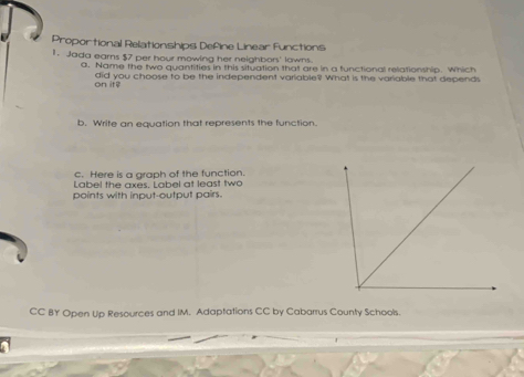 Proportional Relationships Define Linear Functions 
1. Jada earns $7 per hour mowing her neighbors' lawns. 
a. Name the two quantities in this situation that are in a functional relationship. Which 
on if did you choose to be the independent variable? What is the variable that depends 
b. Write an equation that represents the function. 
c. Here is a graph of the function. 
Label the axes. Label at least two 
points with input-output pairs. 
CC BY Open Up Resources and IM. Adaptations CC by Cabarrus County Schools.