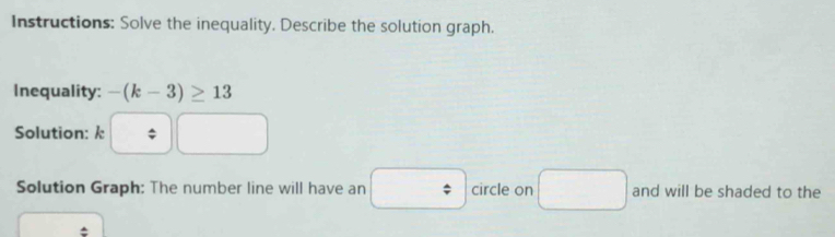 Instructions: Solve the inequality. Describe the solution graph. 
Inequality: -(k-3)≥ 13
Solution: k $
∴ △ ADC=∠ BAD
Solution Graph: The number line will have an circle on and will be shaded to the