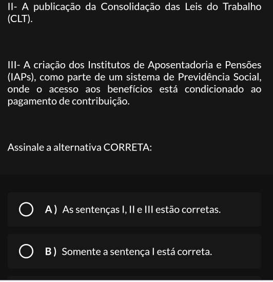 II- A publicação da Consolidação das Leis do Trabalho
(CLT).
III- A criação dos Institutos de Aposentadoria e Pensões
(IAPs), como parte de um sistema de Previdência Social,
onde o acesso aos benefícios está condicionado ao
pagamento de contribuição.
Assinale a alternativa CORRETA:
A ) As sentenças I, II e III estão corretas.
B ) Somente a sentença I está correta.