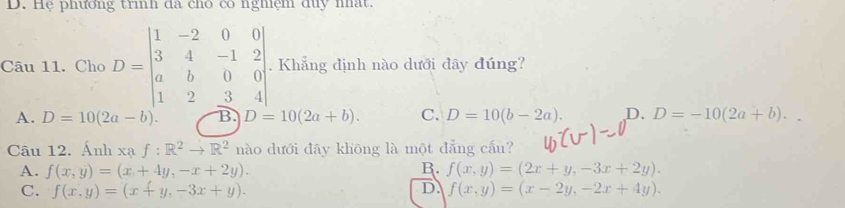 D. Hệ phường trình đã chô có nghệm duy nất.
Câu 11. Cho D=beginbmatrix 1&-2&0&0 3&4&-1&2 a&b&0&0 1&2&3&4endbmatrix. Khẳng định nào dưới đây đúng?
A. D=10(2a-b). B. D=10(2a+b). C. D=10(b-2a). D. D=-10(2a+b). 
Câu 12. Ánh xạ f:R^2to R^2 nào dưới đāy khōng là một đẳng cấu?
A. f(x,y)=(x+4y,-x+2y). B. f(x,y)=(2x+y,-3x+2y).
D.
C. f(x,y)=(x+y,-3x+y). f(x,y)=(x-2y,-2x+4y).