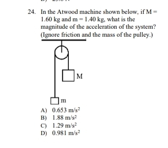 In the Atwood machine shown below, if M=
1.60 kg and m=1.40kg;, what is the
magnitude of the acceleration of the system?
(Ignore friction and the mass of the pulley.)
A) 0.653m/s^2
B) 1.88m/s^2
C) 1.29m/s^2
D) 0.981m/s^2