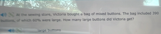 At the sewing store, Victoria bought a bag of mixed buttons. The bag included 390
buttons, of which 60% were large. How many large buttons did Victoria get? 
large buttons