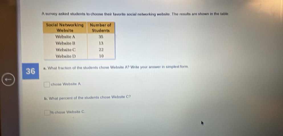 A survey asked students to choose their favorite social networking website. The results are shown in the table 
36 a. What fraction of the students chose Website A? Write your answer in simplest form. 
chose Website A. 
b. What percent of the students chose Website C?
% chose Website C.