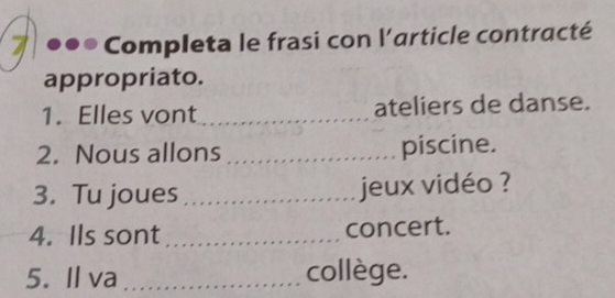 Completa le frasi con l'article contracté 
appropriato. 
1. Elles vont _ateliers de danse. 
2. Nous allons _piscine. 
3. Tu joues _jeux vidéo ? 
4. Ils sont _concert. 
5. Il va _collège.