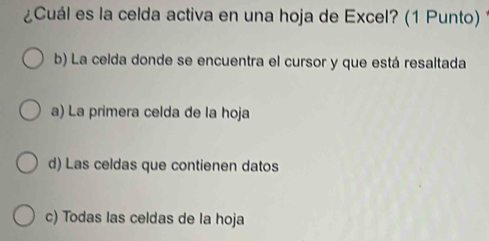 ¿Cuál es la celda activa en una hoja de Excel? (1 Punto)
b) La celda donde se encuentra el cursor y que está resaltada
a) La primera celda de la hoja
d) Las celdas que contienen datos
c) Todas las celdas de la hoja