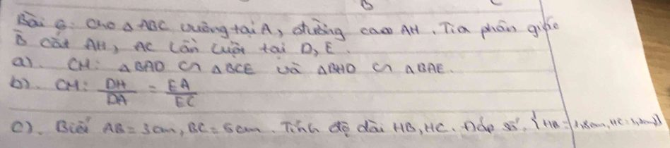 sāi g Oho aABC Quóngtài A, shuing cas AH, Tia phón gife 
B càt Al, Ac Lán Cà tài D, E. 
a CH: △ BAD cn △ BCE ua △ BHO △ BAE
b). CH:  DH/DA = EA/EC 
(). Biat AB=3cm, BC=5cm Tihh dē dāi HB, Hc. Dàe 3overline u'= 1,B=[1,8,·s ,HC=1,2nmol