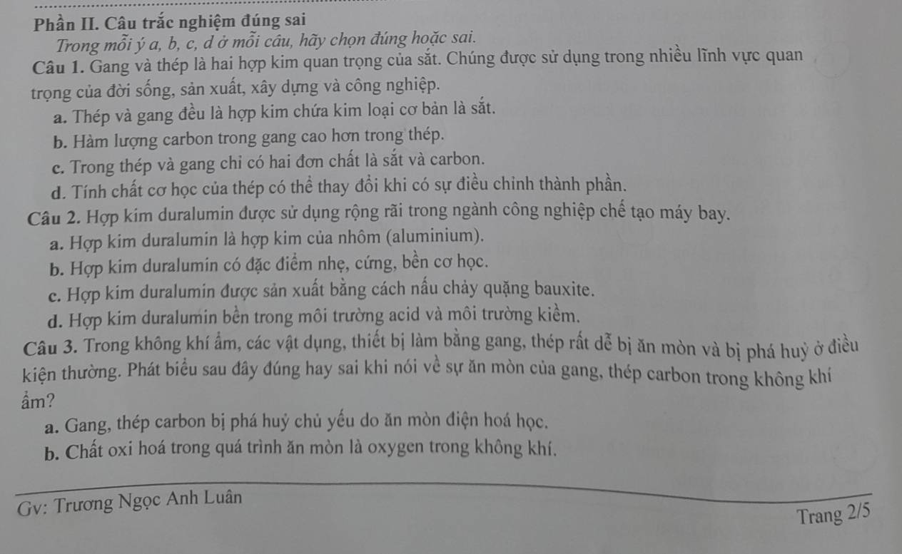 Phần II. Câu trắc nghiệm đúng sai
Trong mỗi ý a, b, c, d ở mỗi câu, hãy chọn đúng hoặc sai.
Câu 1. Gang và thép là hai hợp kim quan trọng của sắt. Chúng được sử dụng trong nhiều lĩnh vực quan
trọng của đời sống, sản xuất, xây dựng và công nghiệp.
a. Thép và gang đều là hợp kim chứa kim loại cơ bản là sắt.
b. Hàm lượng carbon trong gang cao hơn trong thép.
c. Trong thép và gang chỉ có hai đơn chất là sắt và carbon.
d. Tính chất cơ học của thép có thể thay đổi khi có sự điều chinh thành phần.
Câu 2. Hợp kim duralumin được sử dụng rộng rãi trong ngành công nghiệp chế tạo máy bay.
a. Hợp kim duralumin là hợp kim của nhôm (aluminium).
b. Hợp kim duralumin có đặc điểm nhẹ, cứng, bền cơ học.
c. Hợp kim duralumin được sản xuất bằng cách nấu chảy quặng bauxite.
d. Hợp kim duralumin bền trong môi trường acid và môi trường kiểm.
Câu 3. Trong không khí ẩm, các vật dụng, thiết bị làm bằng gang, thép rất dễ bị ăn mòn và bị phá huỳ ở điều
kiện thường. Phát biểu sau đây đúng hay sai khi nói về sự ăn mòn của gang, thép carbon trong không khí
ẩm?
a. Gang, thép carbon bị phá huỷ chủ yếu do ăn mòn điện hoá học.
b. Chất oxi hoá trong quá trình ăn mòn là oxygen trong không khí.
Gv: Trương Ngọc Anh Luân
Trang 2/5