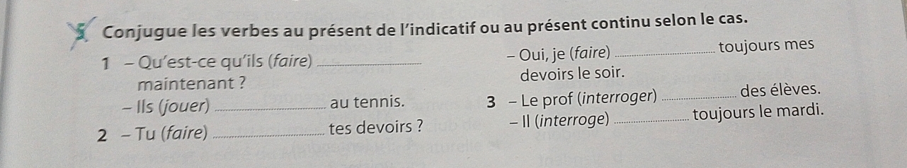 Conjugue les verbes au présent de l’indicatif ou au présent continu selon le cas. 
1 - Qu'est-ce qu'ils (faire)_ - Oui, je (faire)_ toujours mes 
maintenant ? devoirs le soir. 
- IIs (jouer) au tennis. 3 - Le prof (interroger) _des élèves. 
2 - Tu (faire) __tes devoirs ? - II (interroge) _toujours le mardi.