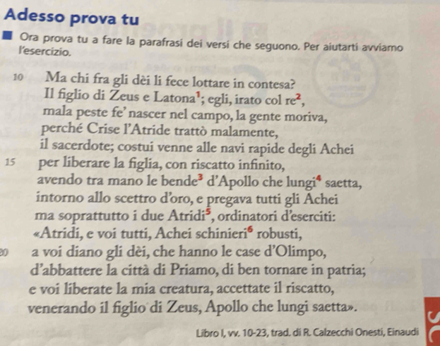 Adesso prova tu 
Ora prova tu a fare la parafrasi dei versi che seguono. Per aiutarti avviamo 
l'esercizio. 
10 Ma chi fra gli dèi li fece lottare in contesa? 
Il figlio di Zeus e Latona¹; egli, irato col re^2, 
mala peste fe’ nascer nel campo, la gente moriva, 
perché Crise l'Atride trattò malamente, 
il sacerdote; costui venne alle navi rapide degli Achei
15 per liberare la figlia, con riscatto infinito, 
avendo tra mano le be nde^3 d’Apollo che lungi⁴ saetta, 
intorno allo scettro d’oro, e pregava tutti gli Achei 
ma soprattutto i due Atridi^5 *, ordinatori d'eserciti: 
«Atridi, e voi tutti, Achei schinier i^6 robusti, 
0 a voi diano gli dèi, che hanno le case d’Olimpo, 
d’abbattere la città di Priamo, di ben tornare in patria; 
e voi liberate la mia creatura, accettate il riscatto, 
venerando il figlio di Zeus, Apollo che lungi saetta». 
Libro I, vv. 10-23, trad. di R. Calzecchi Onesti, Einaudi