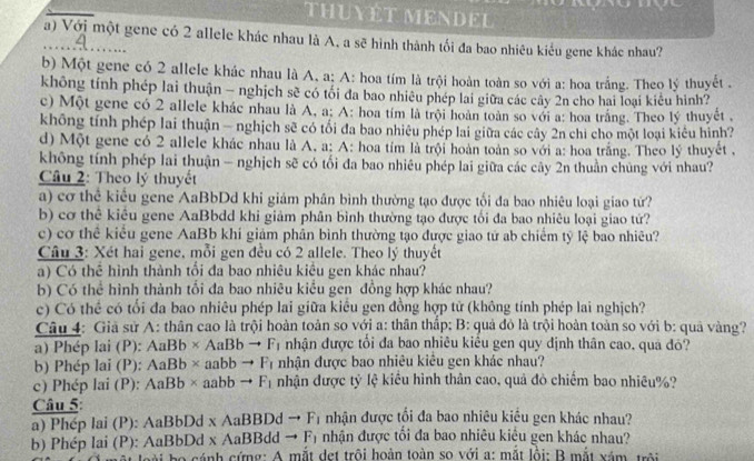 THUYÊT MENDEL
_a) Với một gene có 2 allele khác nhau là A, a sẽ hình thành tối đa bao nhiêu kiểu gene khác nhau?
b) Một gene có 2 allele khác nhau là A, a; A: hoa tím là trội hoàn toàn so với a: hoa trắng. Theo lý thuyết .
không tính phép lai thuận - nghịch sẽ có tối đa bao nhiêu phép lai giữa các cây 2n cho hai loại kiêu hình?
c) Một gene có 2 allele khác nhau là A, a: A: hoa tím là trội hoàn toàn so với a: hoa trắng. Theo lý thuyết ,
không tính phép lai thuận — nghịch sẽ có tối đa bao nhiêu phép lai giữa các cây 2n chi cho một loại kiêu hình?
d) Một gene có 2 allele khác nhau là A, a: A: hoa tím là trội hoàn toàn so với a: hoa trăng. Theo lý thuyết ,
không tính phép lai thuận - nghịch sẽ có tối đa bao nhiêu phép lai giữa các cây 2n thuần chúng với nhau?
Câu 2: Theo lý thuyết
a) cơ thể kiêu gene AaBbDd khi giám phân bình thường tạo được tối đa bao nhiêu loại giao tứ?
b) cơ thể kiêu gene AaBbdd khi giảm phân bình thường tạo được tối đa bao nhiêu loại giao tứ?
c) cơ thể kiểu gene AaBb khí giám phân bình thường tạo được giao tứ ab chiếm tỷ lệ bao nhiêu?
Câu 3: Xét hai gene, mỗi gen đều có 2 allele. Theo lý thuyết
a) Có thể hình thành tối đa bao nhiêu kiều gen khác nhau?
b) Có thể hình thành tối đa bao nhiêu kiểu gen đồng hợp khác nhau?
c) Có thể có tối đa bao nhiêu phép lai giữa kiêu gen đồng hợp tử (không tính phép lai nghịch?
Câu 4: Giả sử A: thân cao là trội hoàn toàn so với a: thân thấp; B: quả đỏ là trội hoàn toàn so với b: quả vàng?
a) Phép lai (P): AaBb* AaBbto F_1 nhận được tổi đa bao nhiêu kiêu gen quy định thân cao, quá đỏ?
b) Phép lai (P): AaBb* aabbto F_f nhận được bao nhiêu kiêu gen khác nhau?
c) Phép lai (P): AaBb* aabbto F_1 nhận được tỷ lệ kiều hình thân cao, quả đỏ chiếm bao nhiêu%?
Câu 5: nhận được tối đa bao nhiêu kiều gen khác nhau?
a) Phép lai (P): AaBbDd xAaBBDdto F_1
b) Phép lai (P): AaBbDd * AaBBddto F_1 nhận được tổi đa bao nhiêu kiêu gen khác nhau?
oài họ cánh cứng: A mắt det trôi hoàn toàn so với a: mắt lồi: B mắt xám trôi