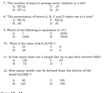 “The number of ways to arrange seven children in a row”
A. P(7,0) C. _7P_7
B. P(7,1) D, _7P_1
8.” The permutation of letters A, B, C and D taken two at a time”
A. P(4,4) C. P(2,2)
D,
B. _2P_4 _4P_2
9. Which of the following is equivalent to _7P_7 ?
A. 1 C. 2540
B. 1200 D. 5040
10. What is the value of n if _nP_2=56 ?
A. 54 C. 8
B. 28 D. 6
11. In how many ways can 5 people line up to pay their internet bills?
A. 120 C. 24
B. 72 D. 1
12. How many words can be formed from the letters of the
word GLOBE ?
A. 60 C. 150
B. 120 D. 180