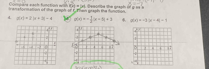 Compare each function with f(x)=|x|. Describe the graph of g as a 
transformation of the graph of f. Then graph the function. 
4. g(x)=2|x+3|-4 5. g(x)=- 1/2 |x-5|+3 6. g(x)=-3|x-4|-1
4 y
2
L
2 4 6 8 x
-2
-4
a