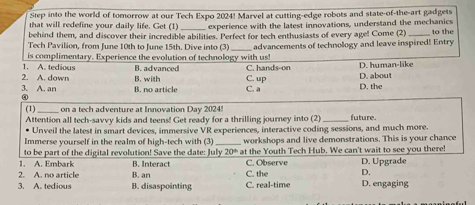 Step into the world of tomorrow at our Tech Expo 2024! Marvel at cutting-edge robots and state-of-the-art gadgets
that will redefine your daily life. Get (1)_ experience with the latest innovations, understand the mechanics
behind them, and discover their incredible abilities. Perfect for tech enthusiasts of every age! Come (2) _to the
Tech Pavilion, from June 10th to June 15th. Dive into (3) _advancements of technology and leave inspired! Entry
is complimentary. Experience the evolution of technology with us!
1. A. tedious B. advanced C. hands-on D. human-like
2. A. down B. with C. up D. about
3. A. an B. no article C. a D. the
④
(1) _on a tech adventure at Innovation Day 2024!
Attention all tech-savvy kids and teens! Get ready for a thrilling journey into (2) _future.
Unveil the latest in smart devices, immersive VR experiences, interactive coding sessions, and much more.
Immerse yourself in the realm of high-tech with (3)_ workshops and live demonstrations. This is your chance
to be part of the digital revolution! Save the date: July 20^(th) at the Youth Tech Hub. We can't wait to see you there!
1. A. Embark B. Interact C. Observe D. Upgrade
2. A. no article B. an C. the D.
3. A. tedious B. disaspointing C. real-time D. engaging