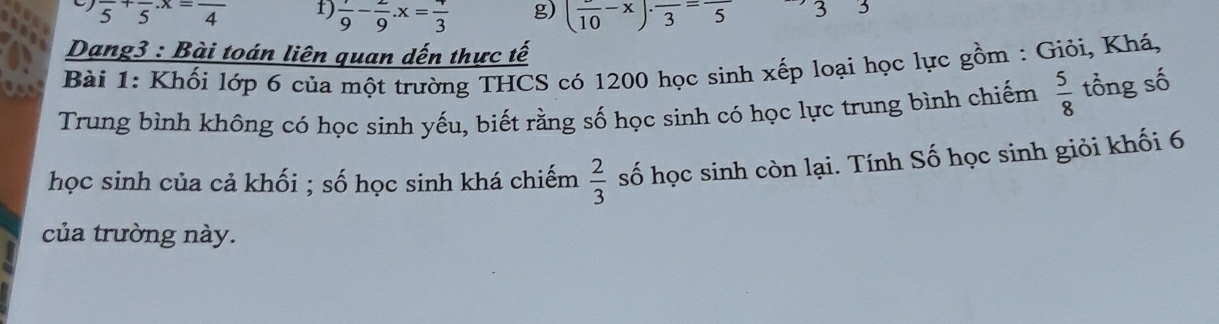 frac 5+frac 5· x=frac 4 1) frac 9-frac 9.x=frac 3 g) (frac 10-x)· frac 3=frac 5 3 3
Dạng3 : Bài toán liên quan dến thực tế
ost
Bài 1: Khối lớp 6 của một trường THCS có 1200 học sinh xếp loại học lực gồm : Giỏi, Khá,
Trung bình không có học sinh yếu, biết rằng số học sinh có học lực trung bình chiếm  5/8  tổng số
học sinh của cả khối ; số học sinh khá chiếm  2/3  số học sinh còn lại. Tính Số học sinh giỏi khối 6
của trường này.