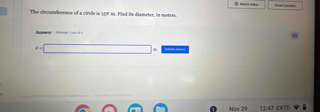 Watch Video Show Examples 
The circumference of a circle is 15π m. Find its diameter, in meters. 
Answer Attempt 1 out of 2
d= □ m Submit Answer 
Nov 29 12:47 EXTD