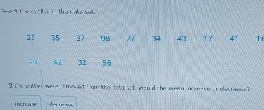 Select the outlier in the data set.
23 35 37 98 27 34 43 17 41 16
29 42 32 56
If the outher were removed from the data set, would the mean increase or decrease?
increase decrease