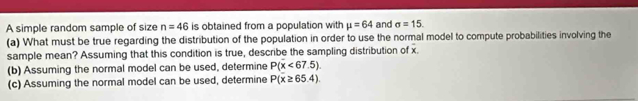 A simple random sample of size n=46 is obtained from a population with mu =64 and sigma =15. 
(a) What must be true regarding the distribution of the population in order to use the normal model to compute probabilities involving the 
sample mean? Assuming that this condition is true, describe the sampling distribution of x. 
(b) Assuming the normal model can be used, determine P(x<67.5)
(c) Assuming the normal model can be used, determine P(x≥ 65.4).