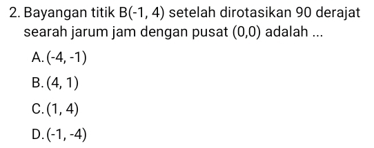 Bayangan titik B(-1,4) setelah dirotasikan 90 derajat
searah jarum jam dengan pusat (0,0) adalah ...
A. (-4,-1)
B. (4,1)
C. (1,4)
D. (-1,-4)