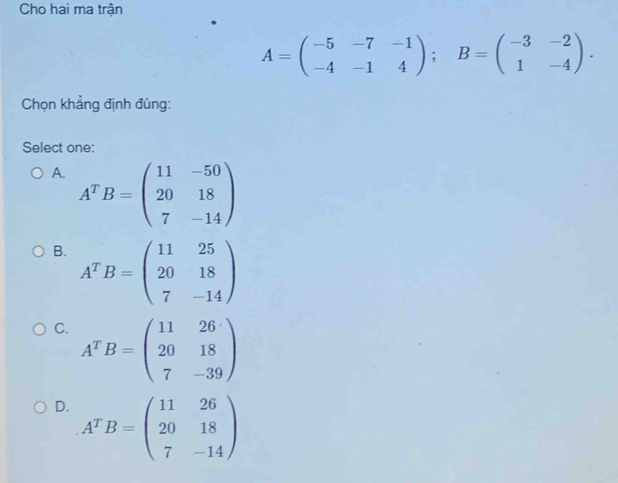 Cho hai ma trận
A=beginpmatrix -5&-7&-1 -4&-1&4endpmatrix; B=beginpmatrix -3&-2 1&-4endpmatrix. 
Chọn khẳng định đúng:
Select one:
A. A^TB=beginpmatrix 11&-50 20&18 7&-14endpmatrix
B. A^TB=beginpmatrix 11&25 20&18 7&-14endpmatrix
C. A^TB=beginpmatrix 11&26 20&18 7&-39endpmatrix
D. A^TB=beginpmatrix 11&26 20&18 7&-14endpmatrix