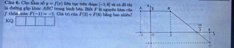 Câu 6, Cho hàm số y=f(x) liên tục trên đoạn [-1;6] và có đồ thị
là đường gắp khúc ABC trong hình bên. Biết F là nguyên hàm của
f thóa mān F(-1)=-1. Giá trị của F(3)+F(6) bằng bao nhiêu?
KQ: