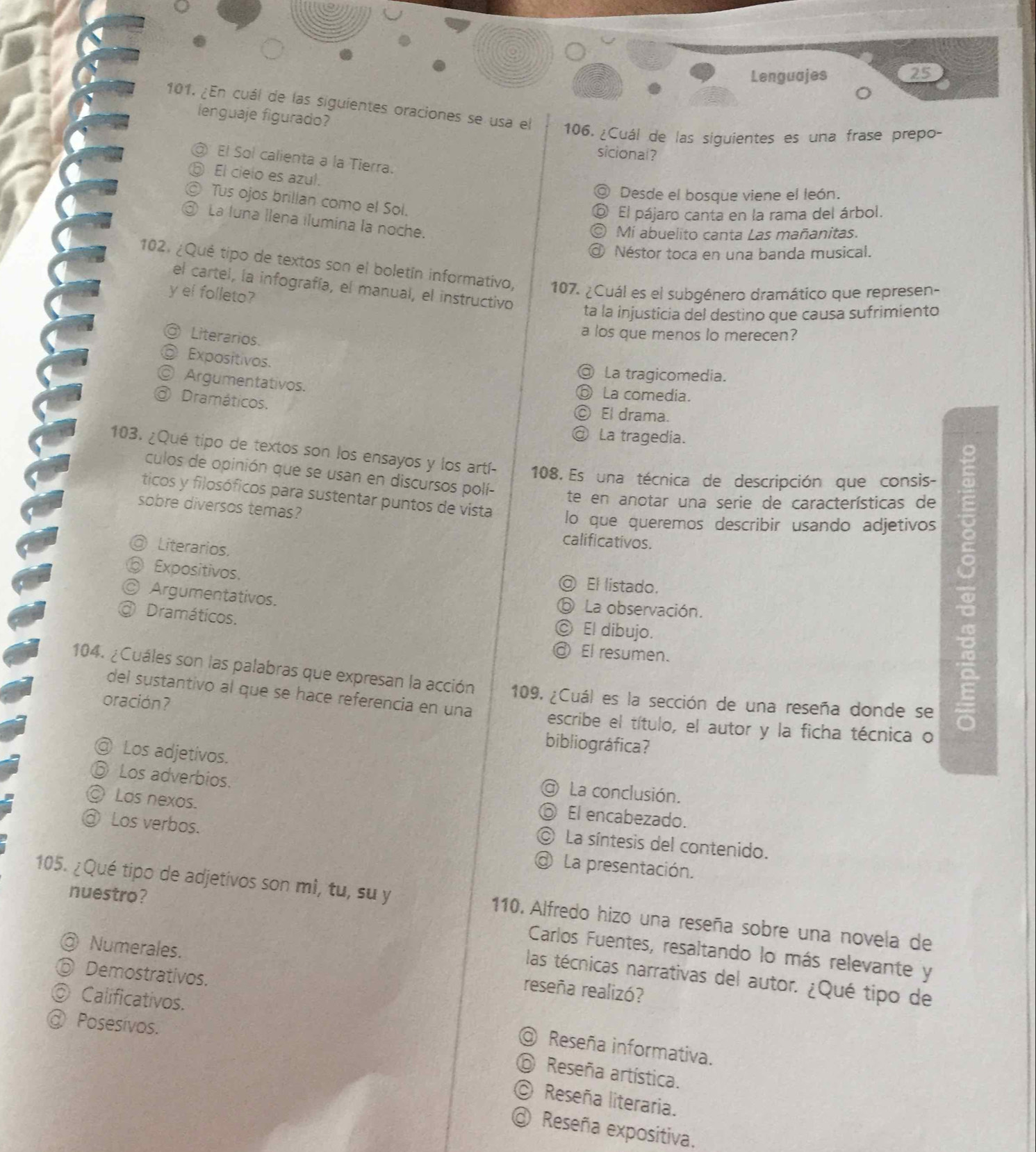 Lenguajes 25
101. ¿En cuál de las siguientes oraciones se usa el 106. ¿Cuál de las siguientes es una frase prepo-
lenguaje figurado?
sicional?
D El Sol calienta a la Tierra.
El cielo es azul.
O Desde el bosque viene el león.
a Tus ojos brillan como el Sol.
El pájaro canta en la rama del árbol.
③ La luna llena ilumina la noche.
Mí abuelito canta Las mañanitas.
Néstor toca en una banda musical.
102. ¿Qué tipo de textos son el boletín informativo, 107. ¿Cuál es el subgénero dramático que represen-
el cartel, la infografía, el manual, el instructivo
y el folleto?
ta la injusticia del destino que causa sufrimiento
a Literarios.
a los que menos lo merecen?
Expositivos.
@ La tragicomedia.
© Argumentativos.

La comedia.
@ Dramáticos.
El drama.
La tragedia.
103. ¿Qué tipo de textos son los ensayos y los artí- 108. Es una técnica de descripción que consis-
culos de opinión que se usan en discursos polí-
te en anotar una serie de características de
ticos y filosóficos para sustentar puntos de vista lo que queremos describir usando adjetivos
sobre diversos temas?
calificativos.
◎ Literarios.
Expositivos.
◎ El listado.
◎ Argumentativos. ⑥ La observación.
a Dramáticos.
© El dibujo.
@ El resumen.
104. ¿Cuáles son las palabras que expresan la acción 109. ¿Cuál es la sección de una reseña donde se
del sustantivo al que se hace referencia en una
oración? escribe el título, el autor y la ficha técnica o
bibliográfica?
@ Los adjetivos.
⑥ Los adverbios.
@ La conclusión.
◎ Los nexos.
ó El encabezado.
© La síntesis del contenido.
Los verbos. @ La presentación.
nuestro?
105. ¿Qué tipo de adjetivos son mî, tu, su y 110. Alfredo hizo una reseña sobre una novela de
Carlos Fuentes, resaltando lo más relevante y
@ Numerales. reseña realizó?
⑥ Demostrativos.
las técnicas narrativas del autor. ¿Qué tipo de
◎ Calificativos.
@ Posesívos.
@ Reseña informativa.
⑥ Reseña artística.
O Reseña literaria.
@ Reseña expositiva.
