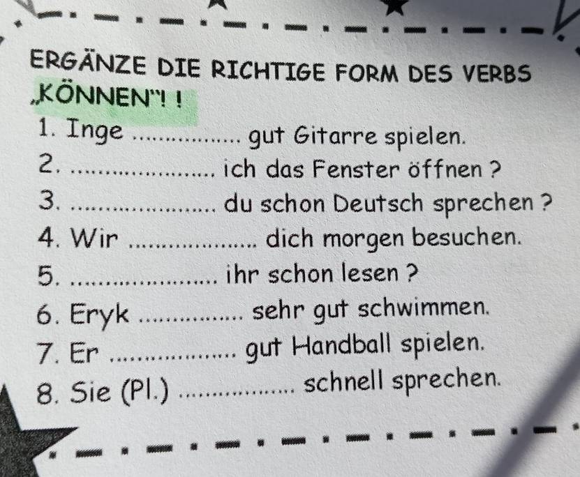 ERGÄNZE DIE RICHTIGE FORM DES VERBS 
KÖNNEN'! ! 
1. Inge _gut Gitarre spielen. 
2. _ich das Fenster öffnen ? 
3. _du schon Deutsch sprechen ? 
4. Wir _dich morgen besuchen. 
5. _ihr schon lesen ? 
6. Eryk _sehr gut schwimmen. 
7. Er _gut Handball spielen. 
8. Sie (Pl.) _schnell sprechen.