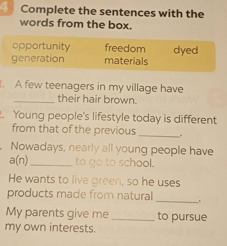 Complete the sentences with the
words from the box.
opportunity freedom dyed
generation materials
A few teenagers in my village have
_their hair brown.
. Young people’s lifestyle today is different
from that of the previous_
.
Nowadays, nearly all young people have
a(n) _ to go to school.
He wants to live green, so he uses
products made from natural
_
My parents give me _to pursue
my own interests.