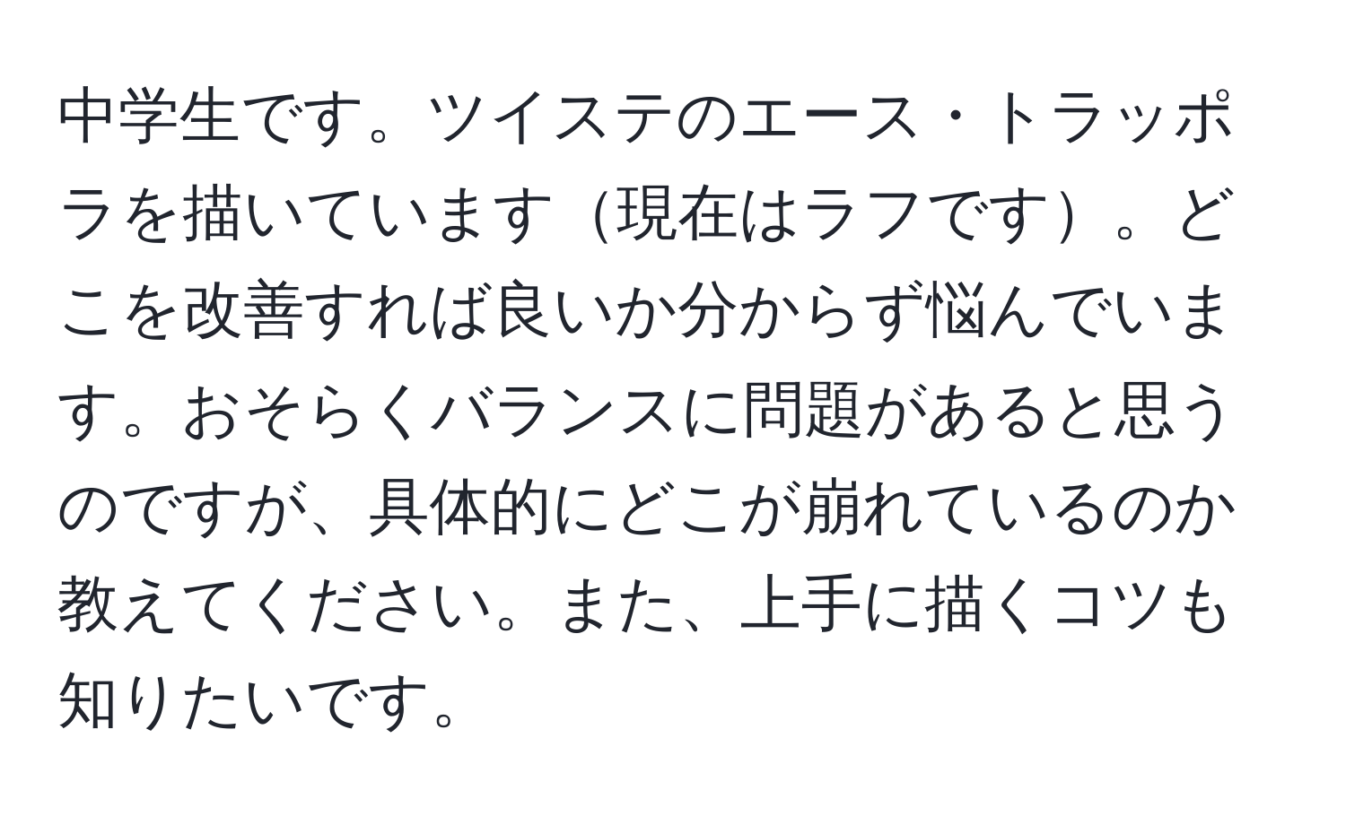 中学生です。ツイステのエース・トラッポラを描いています現在はラフです。どこを改善すれば良いか分からず悩んでいます。おそらくバランスに問題があると思うのですが、具体的にどこが崩れているのか教えてください。また、上手に描くコツも知りたいです。