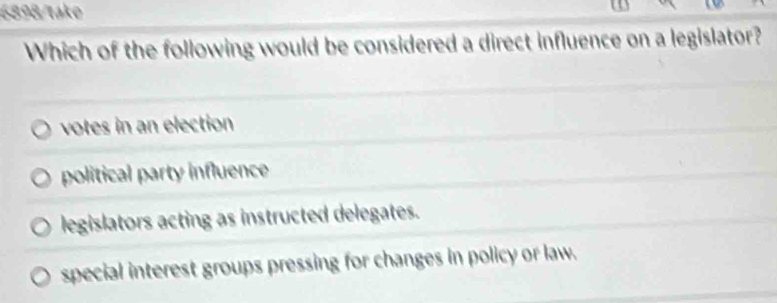 6898/take
Which of the following would be considered a direct influence on a legislator?
votes in an election
political party influence
legislators acting as instructed delegates.
special interest groups pressing for changes in policy or law.