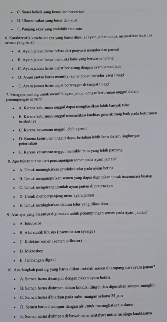 C. Suara kokok vang keras dan bervariasi
D. Ukuran cakar yang besar dan kuat
E. Panjang ekor yang melebihi rata-rata
6. Karakteristik kesehatan apa yang harus dimiliki ayam jantan untuk memastikan kualitas
semen yang baik?
A. Ayam jantan harus bebas dari penyakit menular dan parasit
B. Ayam jantan harus memiliki bulu yang berwarna terang
C. Ayam jantan harus dapat bertarung dengan ayam jantan lain
D. Ayam jantan harus memiliki kemampuan bertelur yang tinggi
E. Ayam jantan harus dapat bertengger di tempat tinggi
7. Mengapa penting untuk memilih ayam jantan dengan keturunan unggul dalam
penampungan semen?
A. Karena keturunan unggul dapat menghasilkan lebih banyak telur
B. Karena keturunan unggul memastikan kualitas genetik yang baik pada keturunan
berikutnya
C. Karena keturunan unggul lebih agresif
D. Karena keturunan unggul dapat bertahan lebih lama dalam lingkungan
peternakan
E. Karena keturunan unggul memiliki bulu yang lebih panjang
8. Apa tujuan utama dari penampungan semen pada ayam jantan?
A. Untuk meningkatkan produksi telur pada ayam betina
B. Untuk mengumpulkan semen yang dapat digunakan untuk inseminasi buatan
C. Untuk mengurangi jumlah ayam jantan di peternakan
D. Untuk memperpanjang umur ayam jantan
E. Untuk meningkatkan ukuran telur yang dihasilkan
9. Alat apa yang biasanya digunakan untuk penampungan semen pada ayam jantan?
A. Inkubator
B. Alat suntik khusus (insemination syringe)
C. Kolektor semen (semen collector)
D. Mikroskop
E. Timbangan digital
10. Apa langkah penting yang harus diikuti setelah semen ditampung dari ayam jantan?
A. Semen harus dicampur dengan pakan ayam betina
B. Semen harus disimpan dalam kondisi dingin dan digunakan secepat mungkin
C. Semen harus dibiarkan pada suhu ruangan selama 24 jam
D. Semen harus dicampur dengan air untuk meningkatkan volume
E. Semen harus disimpan di bawah sinar matahari untuk menjaga kualitasnya