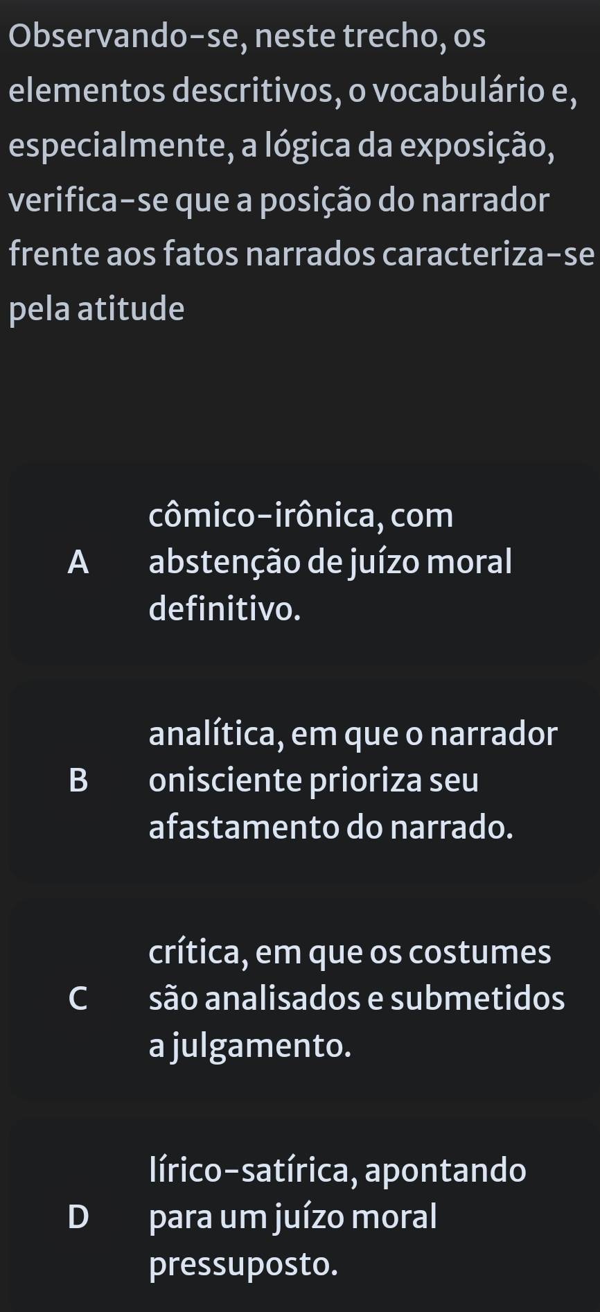 Observando-se, neste trecho, os
elementos descritivos, o vocabulário e,
especialmente, a lógica da exposição,
verifica-se que a posição do narrador
frente aos fatos narrados caracteriza-se
pela atitude
cômico-irônica, com
A abstenção de juízo moral
definitivo.
analítica, em que o narrador
B onisciente prioriza seu
afastamento do narrado.
crítica, em que os costumes
Csão analisados e submetidos
a julgamento.
lírico-satírica, apontando
D para um juízo moral
pressuposto.