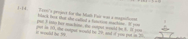 +14x-5=0
1-14. Terri’s project for the Math Fair was a magnificent 
black box that she called a function machine. If you 
put 3 into her machine, the output would be 8. If you 
put in 10, the output would be 29; and if you put in 20, 
it would be 59.