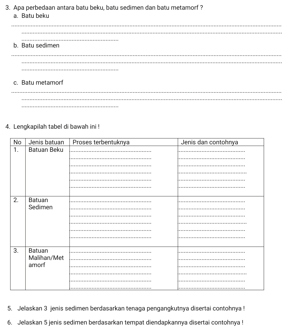 Apa perbedaan antara batu beku, batu sedimen dan batu metamorf ? 
a. Batu beku 
_ 
_ 
_ 
b. Batu sedimen 
_ 
_ 
_ 
c. Batu metamorf 
_ 
_ 
_ 
4. Lengkapilah tabel di bawah ini ! 
5. Jelaskan 3 jenis sedimen berdasarkan tenaga pengangkutnya disertai contohnya ! 
6. Jelaskan 5 jenis sedimen berdasarkan tempat diendapkannya disertai contohnya !