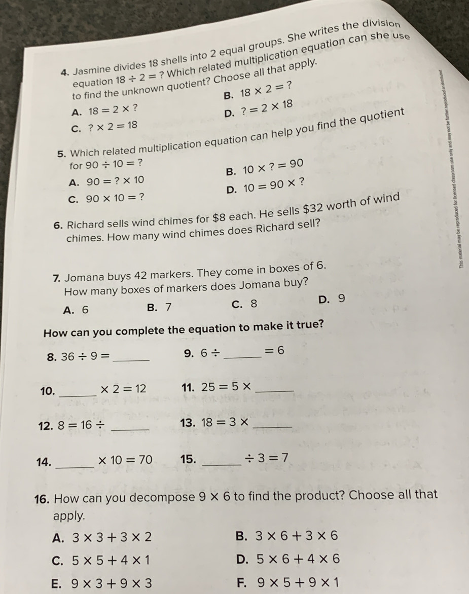 Jasmine divides 18 shells into 2 equal groups. She writes the division
equation 18/ 2= ? Which related multiplication equation can she use
n quotient? Choose all that apply.
to find th
B. 18* 2= ?
A. 18=2* ?
D. ?=2* 18
C. ?* 2=18
5. Which related multiplication equation can help you find the quotient
for 90/ 10= ?
B. 10* ?=90
A. 90=?* 10 ?
D. 10=90*
C. 90* 10= ?
6. Richard sells wind chimes for $8 each. He sells $32 worth of wind
chimes. How many wind chimes does Richard sell?
7. Jomana buys 42 markers. They come in boxes of 6.
2
How many boxes of markers does Jomana buy?
A. 6 B. 7 C. 8 D. 9
How can you complete the equation to make it true?
8. 36/ 9= _
9. 6/ _  =6
10. _ * 2=12 11. 25=5* _
12. 8=16/ _13. 18=3* _
14. _ * 10=70 15. _ / 3=7
16. How can you decompose 9* 6 to find the product? Choose all that
apply.
A. 3* 3+3* 2 B. 3* 6+3* 6
C. 5* 5+4* 1 D. 5* 6+4* 6
E. 9* 3+9* 3 F. 9* 5+9* 1