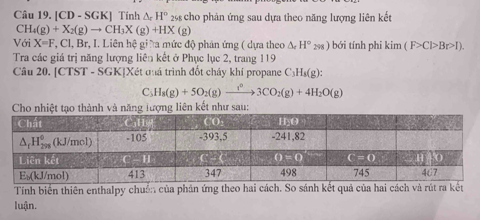 [CD - SGK] Tính △ _rH° 298 cho phản ứng sau dựa theo năng lượng liên kết
CH_4(g)+X_2(g)to CH_3X(g)+HX(g)
Với X=F, .Cl, Br, I. Liên hệ giữa mức độ phản ứng ( dựa theo △ _rH°_298) bới tính phi kim(F>Cl>Br>I).
Tra các giá trị năng lượng liên kết ở Phục lục 2, trang 119
Câu 20. [CTST - SGK]Xét quá trình đốt cháy khí propane C_3H_8(g):
C H_8(g)+5O_2(g)xrightarrow t^03CO_2(g)+4H_2O(g)
g lượng liên kết như sau:
Tính biến thiên enthalpy chuẩn của phản ứng theo hai cách. So sánh kết quả của hai cách và rút ra kết
luận.