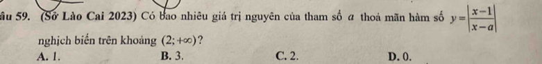 Sầu 59. (Sở Lào Cai 2023) Có bao nhiêu giá trị nguyên của tham số a thoả mãn hàm số y=| (x-1)/x-a |
nghịch biển trên khoảng (2;+∈fty ) ?
A. 1. B. 3. C. 2. D. 0.