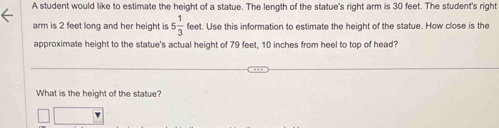 A student would like to estimate the height of a statue. The length of the statue's right arm is 30 feet. The student's right 
arm is 2 feet long and her height is 5 1/3  feet. Use this information to estimate the height of the statue. How close is the 
approximate height to the statue's actual height of 79 feet, 10 inches from heel to top of head? 
What is the height of the statue?