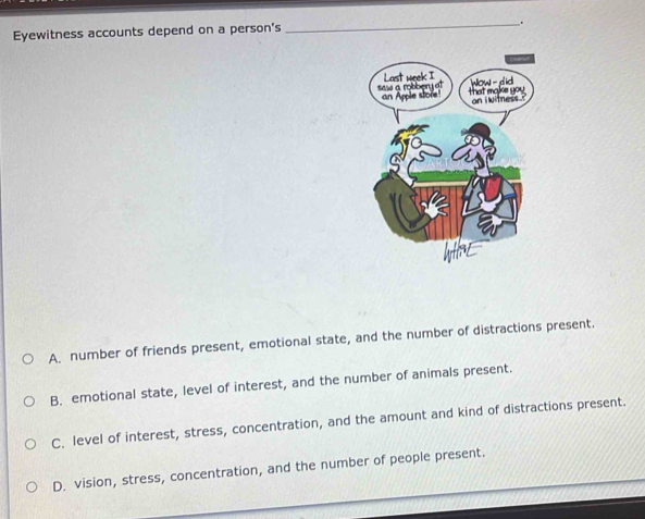 Eyewitness accounts depend on a person's
A. number of friends present, emotional state, and the number of distractions present.
B. emotional state, level of interest, and the number of animals present.
C. level of interest, stress, concentration, and the amount and kind of distractions present.
D. vision, stress, concentration, and the number of people present.