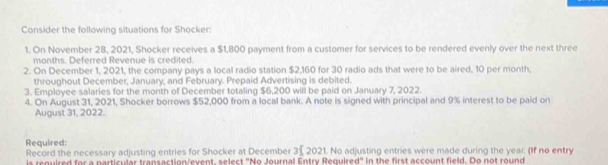 Consider the following situations for Shocker: 
1. On November 28, 2021, Shocker receives a $1,800 payment from a customer for services to be rendered evenly over the next three 
months. Deferred Revenue is credited. 
2. On December 1, 2021, the company pays a local radio station $2,160 for 30 radio ads that were to be aired, 10 per month, 
throughout December, January, and February. Prepaid Advertising is debited. 
3. Employee salaries for the month of December totaling $6,200 will be paid on January 7, 2022. 
4. On August 31, 2021, Shocker borrows $52,000 from a local bank. A note is signed with principal and 9% interest to be paid on 
August 31, 2022. 
Required: 
Record the necessary adjusting entries for Shocker at December 31 2021. No adjusting entries were made during the year. (If no entry 
is reguired for a particular transaction/event, select "No Journal Entry Required" in the first account field. Do not round