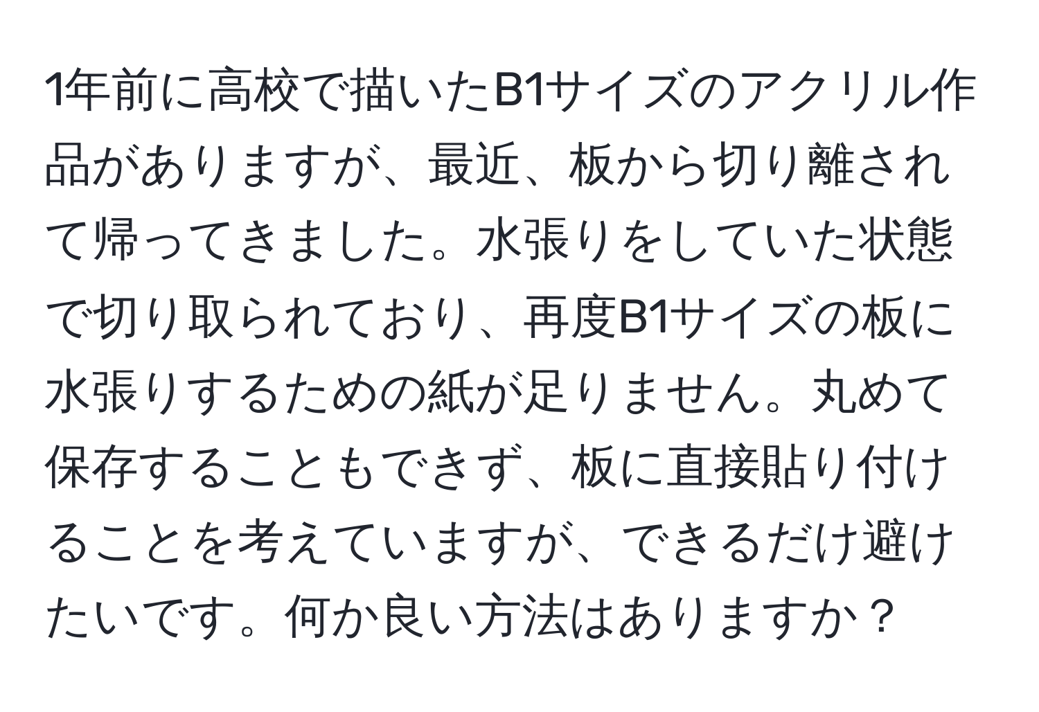 1年前に高校で描いたB1サイズのアクリル作品がありますが、最近、板から切り離されて帰ってきました。水張りをしていた状態で切り取られており、再度B1サイズの板に水張りするための紙が足りません。丸めて保存することもできず、板に直接貼り付けることを考えていますが、できるだけ避けたいです。何か良い方法はありますか？