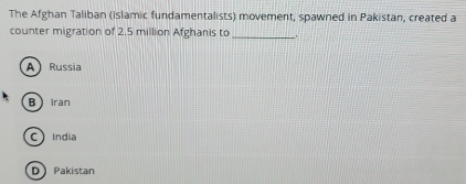 The Afghan Taliban (islamic fundamentalists) movement, spawned in Pakistan, created a
counter migration of 2.5 million Afghanis to_
A Russia
BIran
C India
D Pakistan