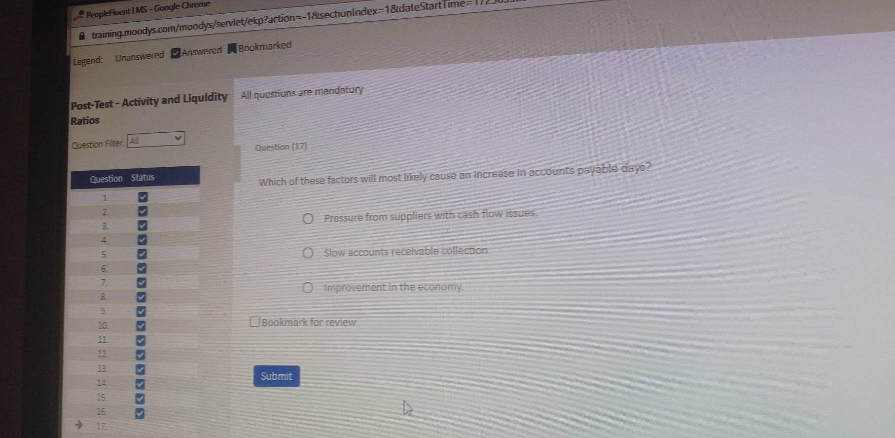 PeopleFluent LMS - Google Chrome
training.moodys.com/moodys/servlet/ekp?action=-1&sectionIndex=1&dateStartTime=1725
Legend: Unanswered Answered Bookmarked
Post-Test - Activity and Liquidity All questions are mandatory
Ratios
Question Filter: All
Question (17)
Which of these factors will most likely cause an increase in accounts payable days?
Pressure from suppliers with cash flow issues.
Slow accounts receivable collection.
Improvement in the economy.
Bookmark for review
Submit
17