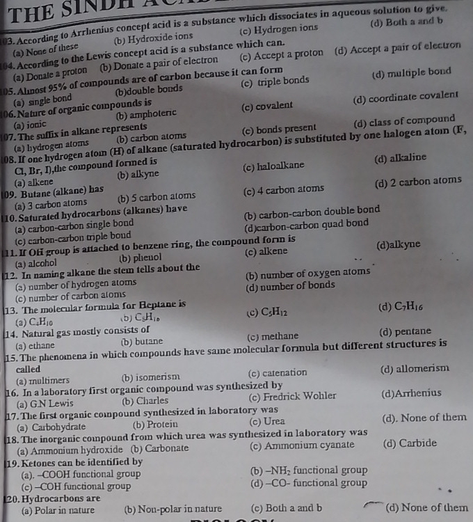 THE SINDH XC
03. According to Arrhenius concept acid is a substance which dissociates in aqueous solution to give
(a) None of these (b) Hydroxide ions (c) Hydrogen ions (d) Both a and b
104. According to the Lewis concept acid is a substance which can.
(a) Donale a proton (b) Donate a pair of electron (c) Accept a proton (d) Accept a pair of electron
105. Almost 95% of compounds are of carbon because it can form
(a) single bond (b)double bonds (c) triple bonds (d) multiple bond
06. Nature of organic compounds is
(a) ionic (b) amphoteric (c) covalent (d) coordinate covalent
07. The suflix in alkane represents
(a) hydrogen atoms (b) carbon atoms (c) bonds present (d) class of compound
08. If one hydrogen atom (H) of alkane (saturated hydrocarbon) is substituted by one halogen atom (F,
Cl, Br. 3 ,the compound formed is
(a) alkene (b) alkyne (c) haloalkane (d) alkaline
   
09. Butane (alkane) has
(a) 3 carbon atoms (b) 5 carbon atoms (c) 4 carbon atoms (d) 2 carbon atoms
10. Saturated hydrocarbons (alkanes) have (b) carbon-carbon double bond
(a) carbon-carbon single boud
(c) carbon-carbon triple bond (d)carbon-carbon quad bond
11. If OH group is attached to benzene ring, the compound form is
(a) alcohol (b) phenol (c) alkene (d)alkyne
12. In naming alkane the stem tells about the
(a) number of hydrogen atoms (b) number of oxygen atoms
(c) number of carbon atoms (d) number of bonds
13. The molecular formula for Reptane is
(a) C_4H_10 (b) C_9H_10 (C) C_5H_12 (d) C_7H_16
14. Natural gas mostly consists of (d) pentane
(a) ethane (b) butane (c) methane
15. The phenomena in which compounds have same molecular formula but different structures is
called (d) allomerism
(a) multimers (b) isomerism (c) catenation
16. In a laboratory first organic compound was synthesized by
(a) G.N Lewis (b) Charles (c) Fredrick Wohler (d)Arrhenius
17. The first organic compound synthesized in laboratory was
(a) Carbohydrate (b) Protein (c) Urea (d). None of them
18. The inorganic copound from which urea was synthesized in laboratory was
(a) Ammonium hydroxide (b) Carbonate (c) Ammonium cyanate (d) Carbide
19. Ketones can be identified by functional group
(a). --COOH functional group (b) -NH_2
(c) -COH functional group (d) -CO- functional group
20. Hydrocarbons are
(a) Polar in nature (b) Non-polar in nature (c) Both a and b (d) None of them