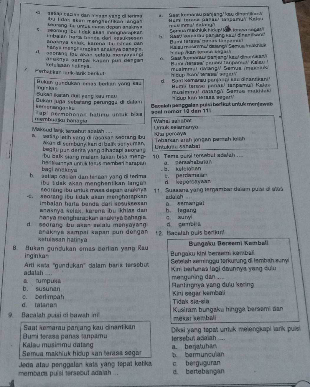 •b. setiap cacian dan hinaan yang di terima a. Saat kemarau panjang/ kau dinantikan//
ibu tidak akan menghentikan langah 
Bumi terasa panas/ tanpamu// Kalau
seorang ibu untuk masa depan anaknya musimmu/ datang//
c. seorang ibu tidak akan mengharapkan Semua makhluk hidup/ kan terasa segar//
imbalan harta benda dari kesuksesan b. Saat/ kemarau panjang kau/ dinantikan//
anaknya kelak, karena ibu ikhlas dan Bumi terasa/ panas tanpamu//
hanya mengharapkan anaknya bahagia. Kalau musimmu/ datang// Semua /makhluk
d. seorang ibu akan selalu menyayangi hidup /kan terasa segar//
anaknya sampai kapan pun dengan c. Saat /kemarau/ panjang/ kau/ dinantikan//
ketulasan hatinya.
Bumi /terasa/ panas/ tanpamu// Kalau /
musimmu/ datang// Semua /makhluk/
7. Perhatikan larik-larik berikut!
hidup /kan/ terasa/ segar//
Bukan gundukan emas berlian yang kau d. Saat kemarau panjang/ kau dinantikan//
inginkan
Bumi/ terasa panas/ tanpamu// Kalau
Bukan ikatan duit yang kau mau musimmu/ datang// Semua makhluk/
hidup kan terasa segar//
Bukan juga sebatang perunggu di dalam Bacalah penggalan puisi berikut untuk menjawab
kemenanganku
Tapi permohonan hatimu untuk bisa soal nomor 10 dan 11!
membuatku bahagia Wahai sahabat
Untuk selamanya
Maksud larik tersebut adalah ....
a. setiap letih yang di rasakan seorang ibu Kita percaya
akan di sembunyikan di balik senyuman, Tebarkan arah jangan pernah lelah
begitu pun derita yang dihadapi seorang Untukmu sahabat
ibu baik siang malam takan bisa meng- 10. Tema puisi tersebut adalah ....
hentikannya untuk terus memberi harapan a. persahabatan
bagi anaknya
b. kelelahan
b. setiap cacian dan hinaan yang di terima c. perdamaian
ibu tidak akan menghentikan langah d. kepercayaan
seorang ibu untuk masa depan anaknya 11. Suasana yang tergambar dalam puisi di atas
-c. seorang ibu tidak akan mengharapkan adalah ....
imbalan harta benda dari kesuksesan a. semangat
anaknya kelak, karena ibu ikhlas dan b. tegang
hanya mengharapkan anaknya bahagia. c. sunyi
d. seorang ibu akan selalu menyayangi d gembira
anaknya sampai kapan pun dengan 12. Bacalah puis berikut!
ketulasan hatinya
Bungaku Bersemi Kembali
8. Bukan gundukan emas berlian yang Kau
inginkan Bungaku kini bersemi kembali
Artí kata “gundukan” dalam baris tersebut  Setelah seminggu terkurung di lembah sunyi
Kini bertunas lagi daunnya yang dulu
adalah ....
a. tumpuka menguning dan ....
b、 susunan Rantingnya yang dulu kerin
c. berlimpah Kini segar kembali
d. tatanan Tidak sia-sia
Kusiram bungaku hingga bersemi dan
9. Bacalah puisi di bawah ini!
mekar kembali
Saat kemarau panjang kau dinantikan
Diksi yang tepat untuk melengkapi larik puisi 
Bumi terasa panas tanpamu tersebut adalah ....
Kalau musimmu datang
a. berjatuhan
Semua makhluk hidup kan terasa segar b. bermunculan
Jeda atau penggalan kata yang tepat ketika c. berguguran
membaca puisi tersebut adalah ... d. bertebangan