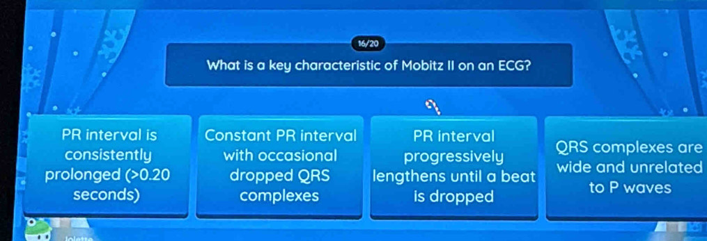 16/20
What is a key characteristic of Mobitz II on an ECG?
PR interval is Constant PR interval PR interval QRS complexes are
consistently with occasional progressively
prolonged (>0.20 dropped QRS lengthens until a beat wide and unrelated 
seconds) complexes is dropped
to P waves
Iclata