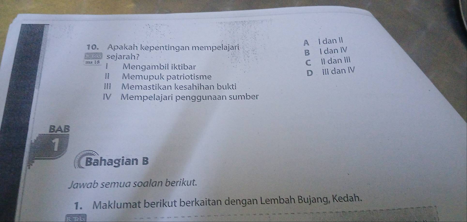 A l dan II
10. Apakah kepentingan mempelajari
B I dan IV
sejarah?
ms 18 Mengambil iktibar
C Il dàn III
D III dan ⅣV
II Memupuk patriotisme
III Memastikan kesahihan bukti
IV Mempelajari penggunaan sumber
BAB
1
Bahagian B
Jawab semua soalan berikut.
1. Maklumat berikut berkaitan dengan Lembah Bujang, Kedah.
R. Teks