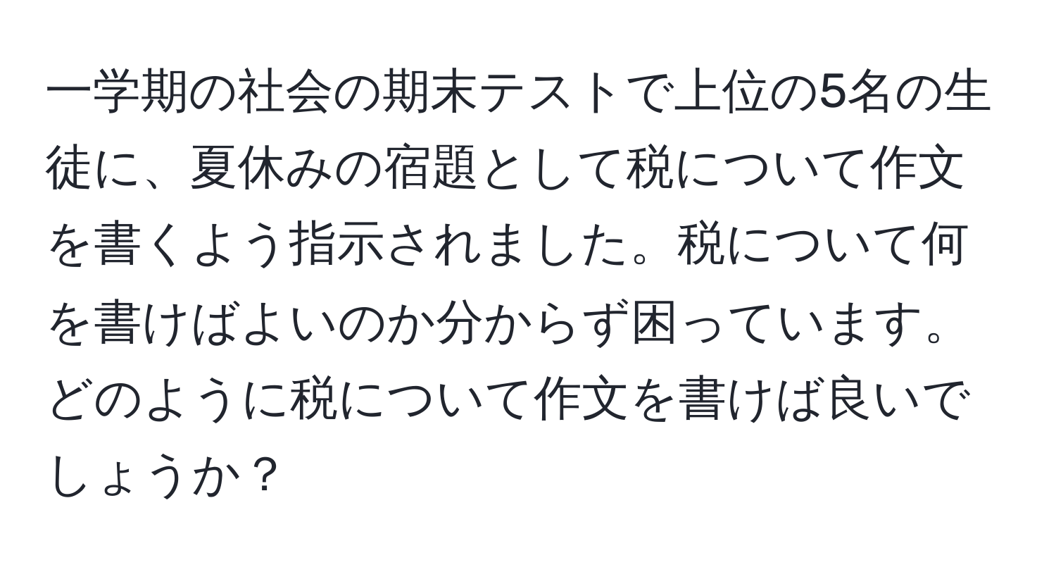 一学期の社会の期末テストで上位の5名の生徒に、夏休みの宿題として税について作文を書くよう指示されました。税について何を書けばよいのか分からず困っています。どのように税について作文を書けば良いでしょうか？