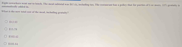 Eight coworkers went out to lunch. The meal subtotal was $87.64, including tax. The restaurant has a policy that for parties of 6 or more. 18% gratuity is
automatically added in.
What is the new total cost of the meal, including gratuity?
$12.93
$15.78
$103.42
$105.64