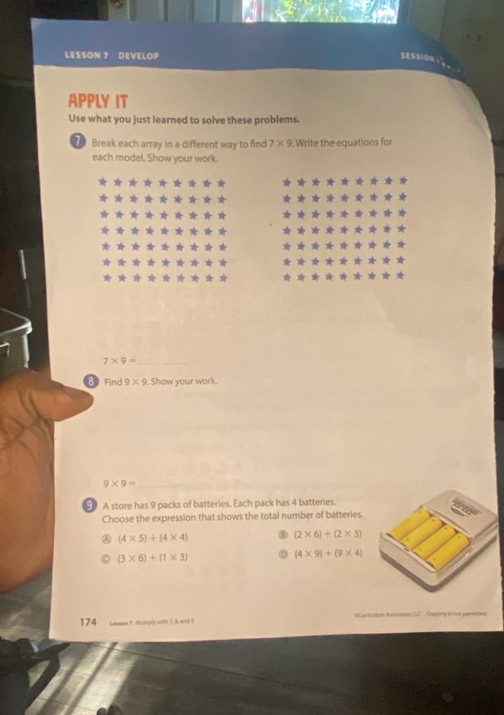 LESSON 7 DEVELOP SESSION
APPLY IT
Use what you just learned to solve these problems.
Break each array in a different way to find 7* 9. Write the equations for
each model. Show your work.
7* 9= _
8End 9* 9. Show your work.
9* 9= _
9 A store has 9 packs of batteries. Each pack has 4 batteries.
Choose the expression that shows the total number of batteries.
A (4* 5)+(4* 4)
⑧ (2* 6)+(2* 3)
(3* 6)+(1* 3)
D (4* 9)+(9* 4)
174 Lesson 7 Multiply with 7, 1I, and 9 €Curriculum Associates, LLC Copying is not permitzed.