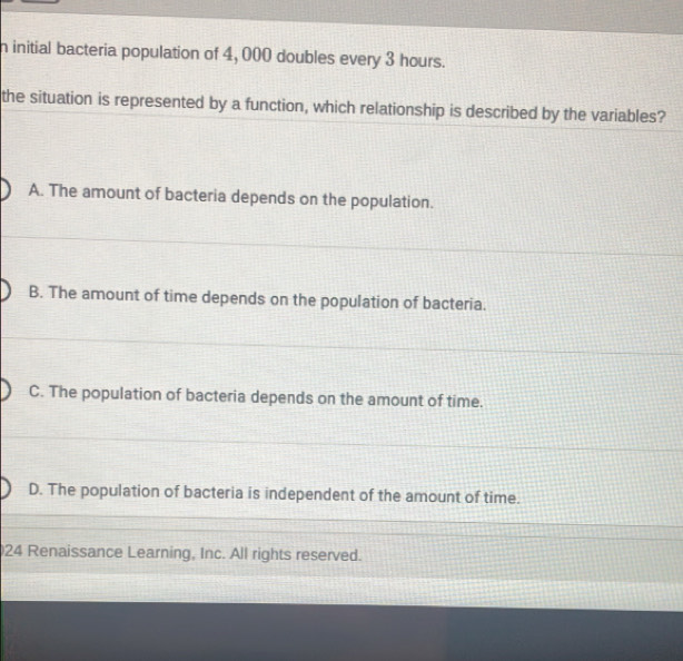 initial bacteria population of 4, 000 doubles every 3 hours.
the situation is represented by a function, which relationship is described by the variables?
A. The amount of bacteria depends on the population.
B. The amount of time depends on the population of bacteria.
C. The population of bacteria depends on the amount of time.
D. The population of bacteria is independent of the amount of time.
24 Renaissance Learning, Inc. All rights reserved.